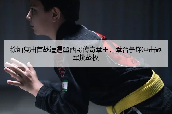 徐灿复出首战遭遇墨西哥传奇拳王，拳台争锋冲击冠军挑战权